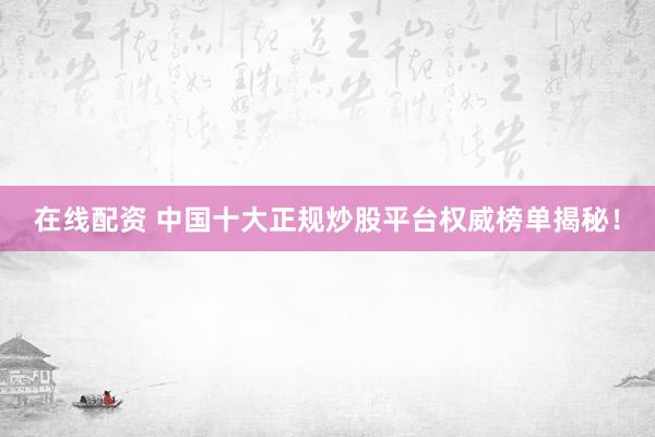 在线配资 中国十大正规炒股平台权威榜单揭秘！