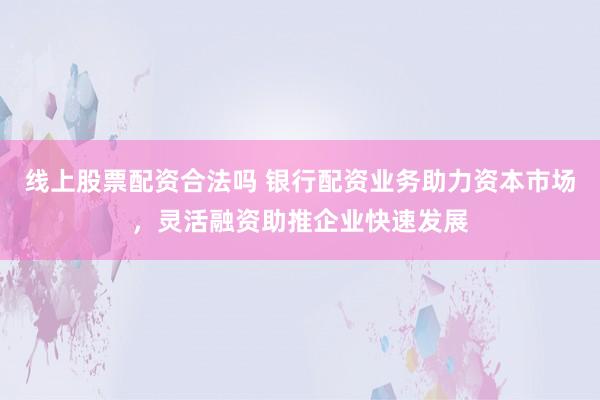 线上股票配资合法吗 银行配资业务助力资本市场，灵活融资助推企业快速发展