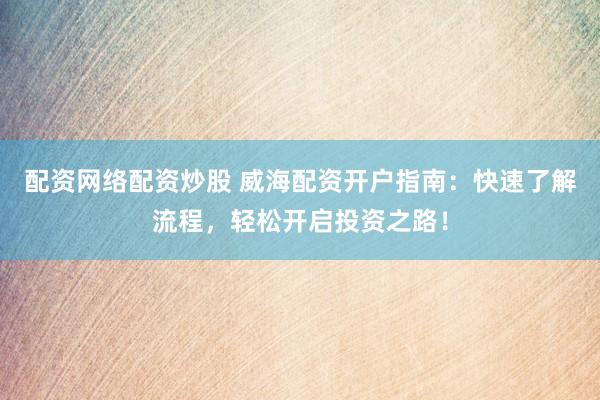 配资网络配资炒股 威海配资开户指南：快速了解流程，轻松开启投资之路！