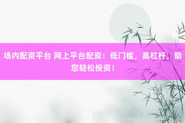场内配资平台 网上平台配资：低门槛，高杠杆，助您轻松投资！