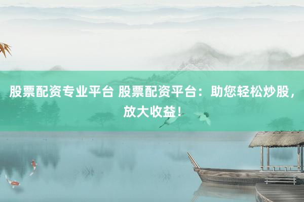 股票配资专业平台 股票配资平台：助您轻松炒股，放大收益！