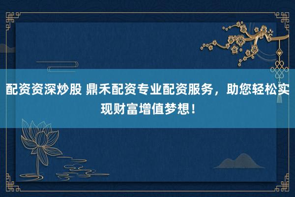 配资资深炒股 鼎禾配资专业配资服务，助您轻松实现财富增值梦想！