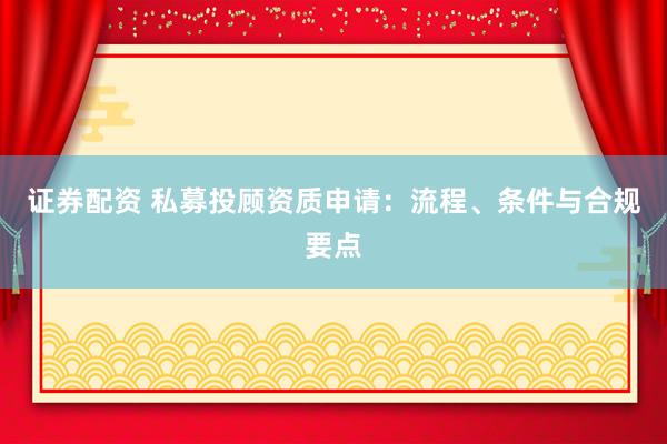 证券配资 私募投顾资质申请：流程、条件与合规要点