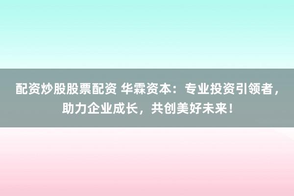 配资炒股股票配资 华霖资本：专业投资引领者，助力企业成长，共创美好未来！