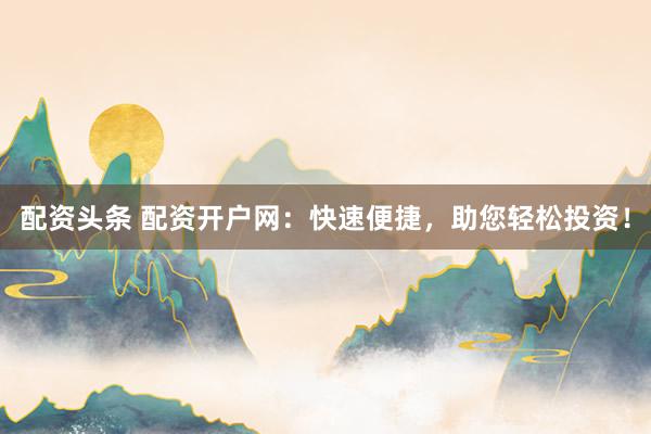配资头条 配资开户网：快速便捷，助您轻松投资！