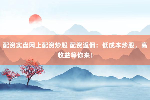 配资实盘网上配资炒股 配资返佣：低成本炒股，高收益等你来！