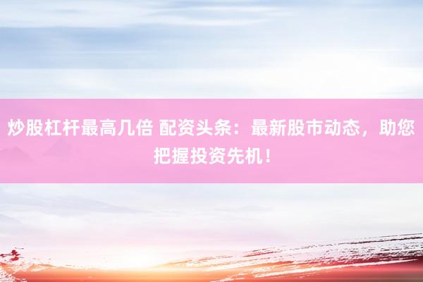 炒股杠杆最高几倍 配资头条：最新股市动态，助您把握投资先机！