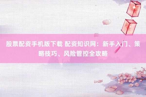 股票配资手机版下载 配资知识网：新手入门、策略技巧、风险管控全攻略