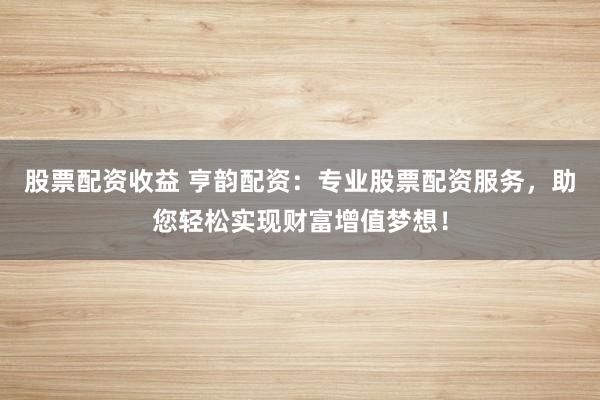 股票配资收益 亨韵配资：专业股票配资服务，助您轻松实现财富增值梦想！