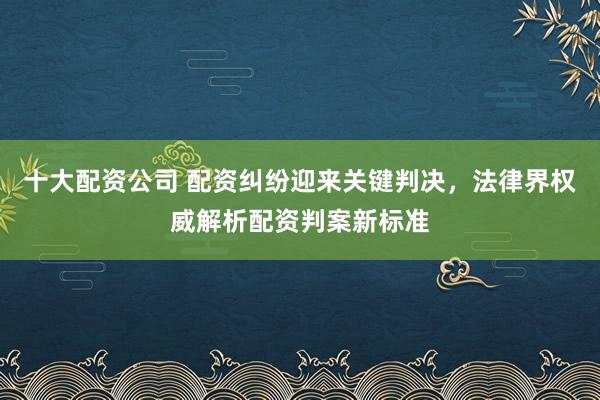 十大配资公司 配资纠纷迎来关键判决，法律界权威解析配资判案新标准