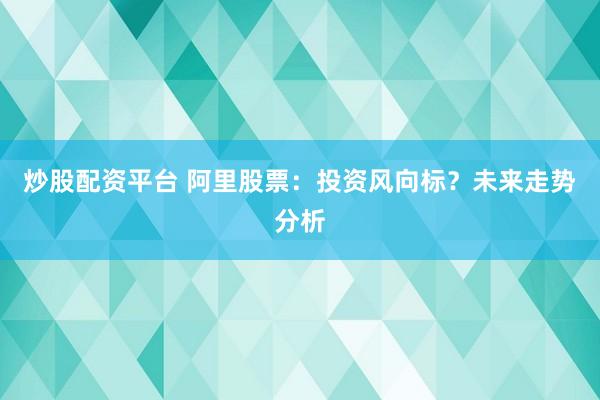 炒股配资平台 阿里股票：投资风向标？未来走势分析