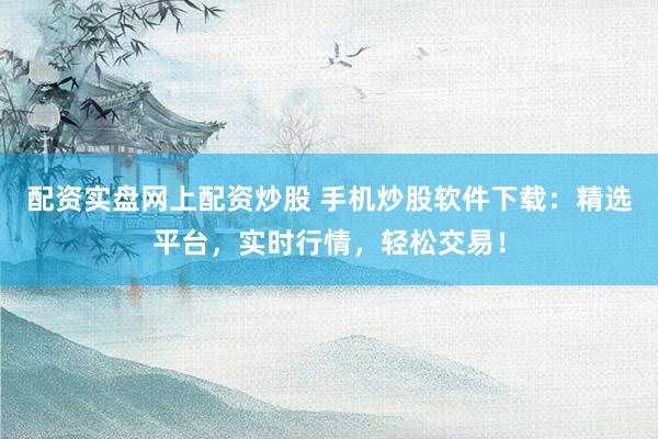 配资实盘网上配资炒股 手机炒股软件下载：精选平台，实时行情，轻松交易！