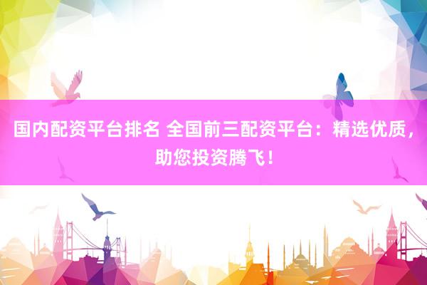国内配资平台排名 全国前三配资平台：精选优质，助您投资腾飞！