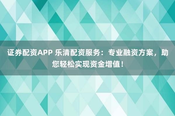 证券配资APP 乐清配资服务：专业融资方案，助您轻松实现资金增值！