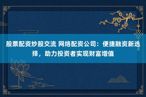 股票配资炒股交流 网络配资公司：便捷融资新选择，助力投资者实现财富增值