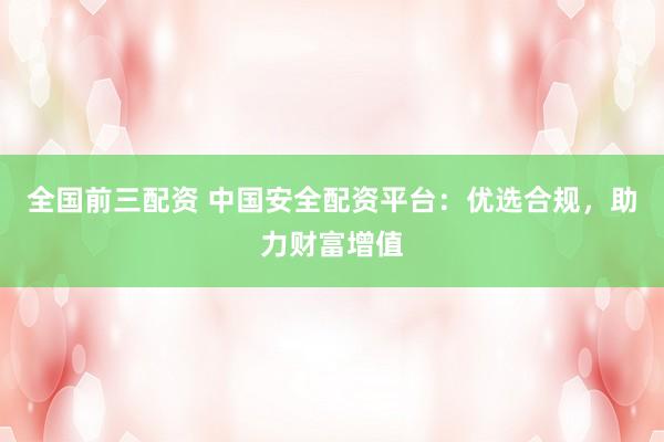 全国前三配资 中国安全配资平台：优选合规，助力财富增值