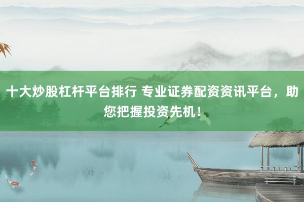 十大炒股杠杆平台排行 专业证券配资资讯平台，助您把握投资先机！