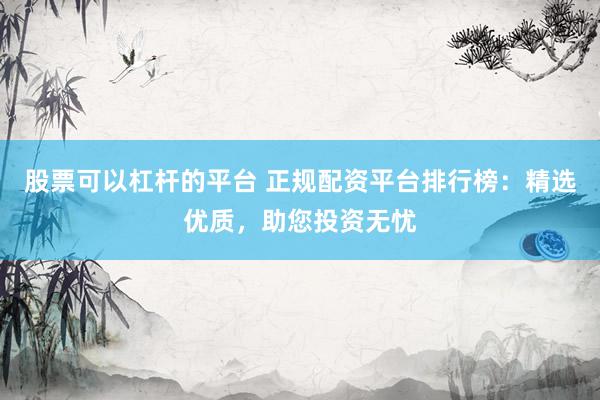 股票可以杠杆的平台 正规配资平台排行榜：精选优质，助您投资无忧