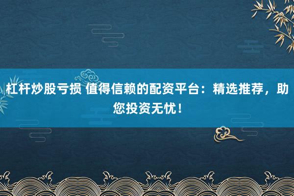 杠杆炒股亏损 值得信赖的配资平台：精选推荐，助您投资无忧！