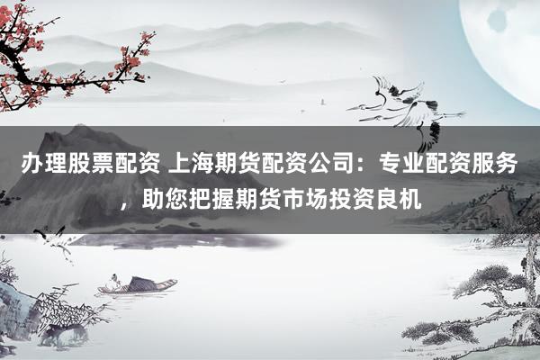 办理股票配资 上海期货配资公司：专业配资服务，助您把握期货市场投资良机