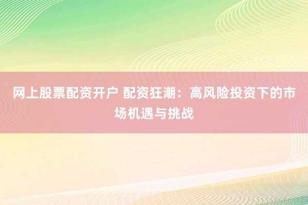 网上股票配资开户 配资狂潮：高风险投资下的市场机遇与挑战