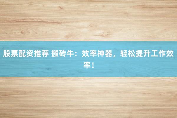 股票配资推荐 搬砖牛：效率神器，轻松提升工作效率！
