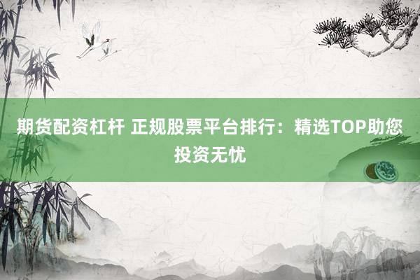 期货配资杠杆 正规股票平台排行：精选TOP助您投资无忧