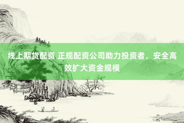 线上期货配资 正规配资公司助力投资者，安全高效扩大资金规模