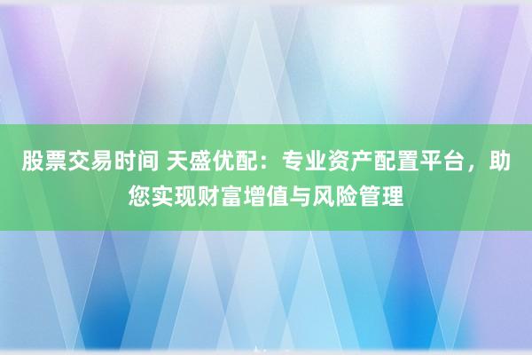 股票交易时间 天盛优配：专业资产配置平台，助您实现财富增值与风险管理