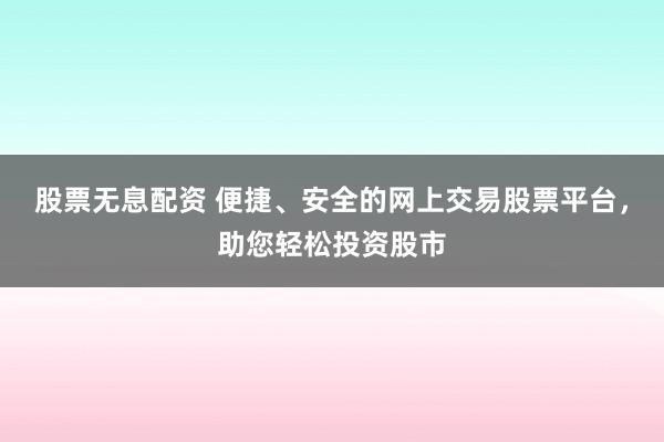 股票无息配资 便捷、安全的网上交易股票平台，助您轻松投资股市