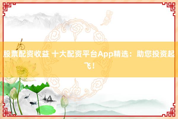 股票配资收益 十大配资平台App精选：助您投资起飞！