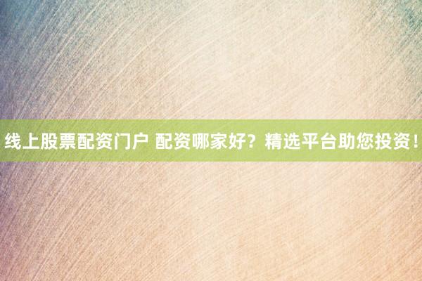 线上股票配资门户 配资哪家好？精选平台助您投资！