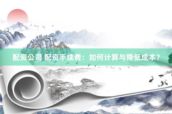 配资公司 配资手续费：如何计算与降低成本？