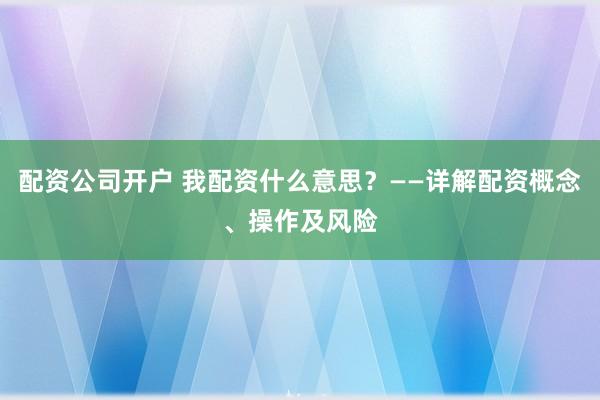 配资公司开户 我配资什么意思？——详解配资概念、操作及风险