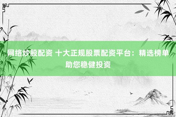 网络炒股配资 十大正规股票配资平台：精选榜单助您稳健投资