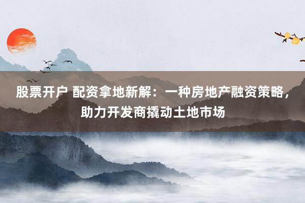 股票开户 配资拿地新解：一种房地产融资策略，助力开发商撬动土地市场
