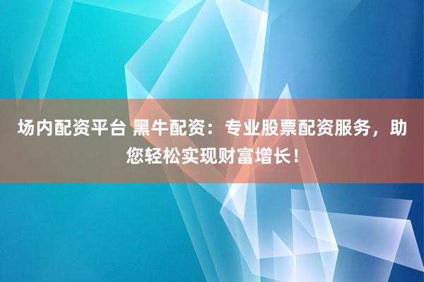 场内配资平台 黑牛配资：专业股票配资服务，助您轻松实现财富增长！