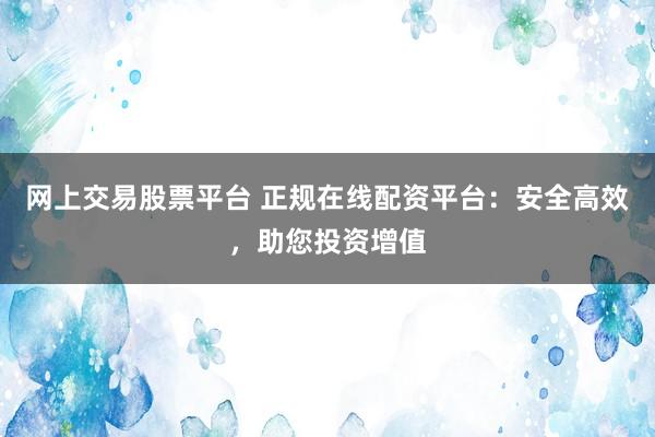 网上交易股票平台 正规在线配资平台：安全高效，助您投资增值