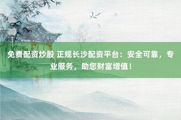 免费配资炒股 正规长沙配资平台：安全可靠，专业服务，助您财富增值！