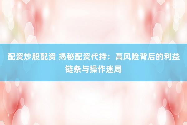 配资炒股配资 揭秘配资代持：高风险背后的利益链条与操作迷局