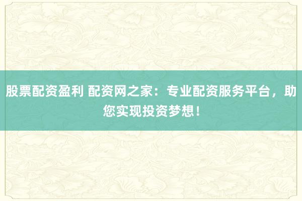 股票配资盈利 配资网之家：专业配资服务平台，助您实现投资梦想！