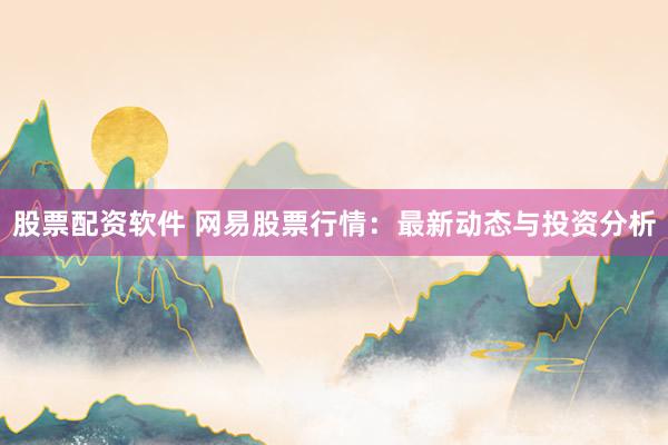 股票配资软件 网易股票行情：最新动态与投资分析
