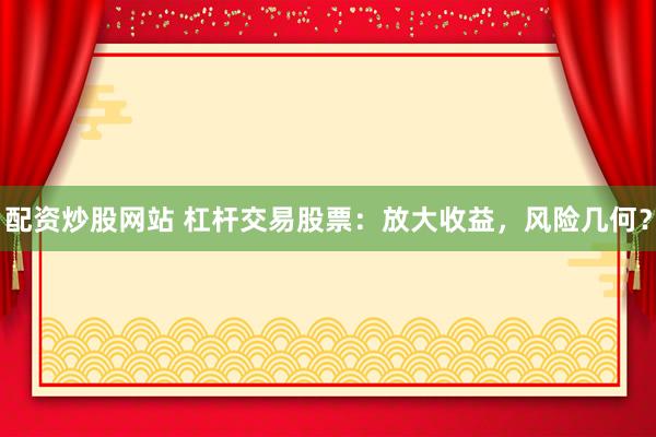 配资炒股网站 杠杆交易股票：放大收益，风险几何？