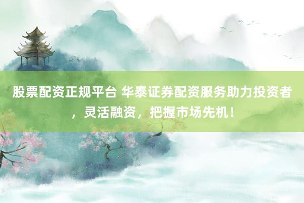 股票配资正规平台 华泰证券配资服务助力投资者，灵活融资，把握市场先机！
