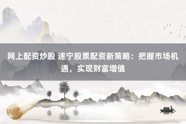 网上配资炒股 遂宁股票配资新策略：把握市场机遇，实现财富增值