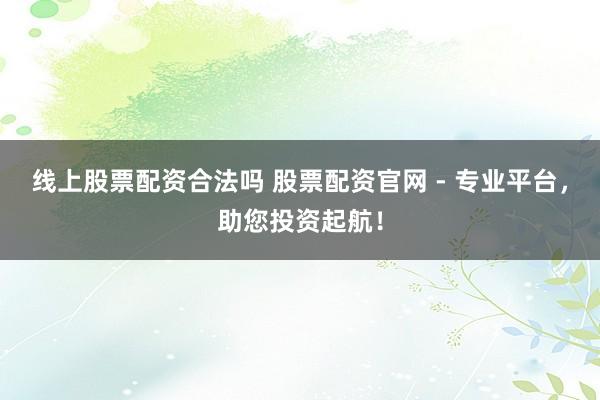 线上股票配资合法吗 股票配资官网 - 专业平台，助您投资起航！