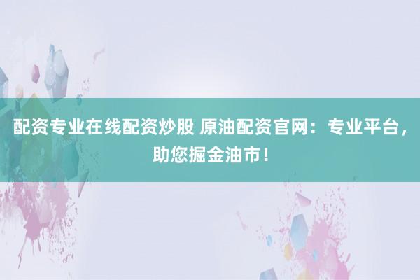 配资专业在线配资炒股 原油配资官网：专业平台，助您掘金油市！