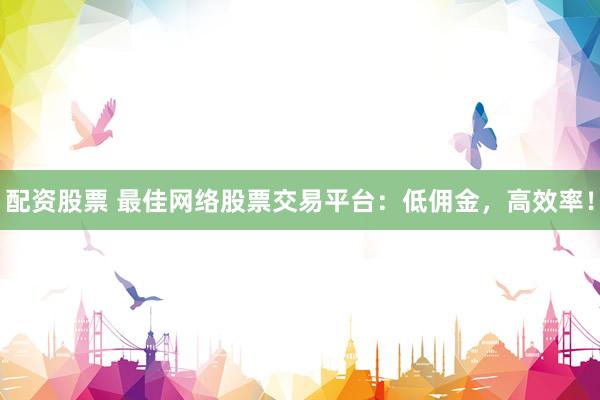 配资股票 最佳网络股票交易平台：低佣金，高效率！