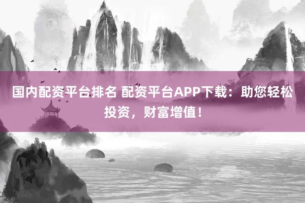国内配资平台排名 配资平台APP下载：助您轻松投资，财富增值！
