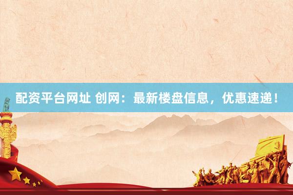 配资平台网址 创网：最新楼盘信息，优惠速递！